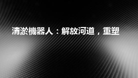 清淤機器人：解放河道，重塑水環(huán)境！